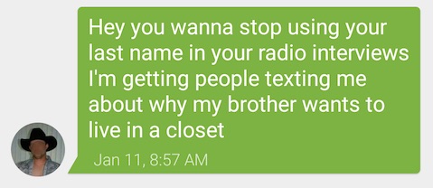 Txt from my brother: Hey you wanna stop using your last name in your radio interviews I'm getting people texting me about why my brother wants to live in a closet