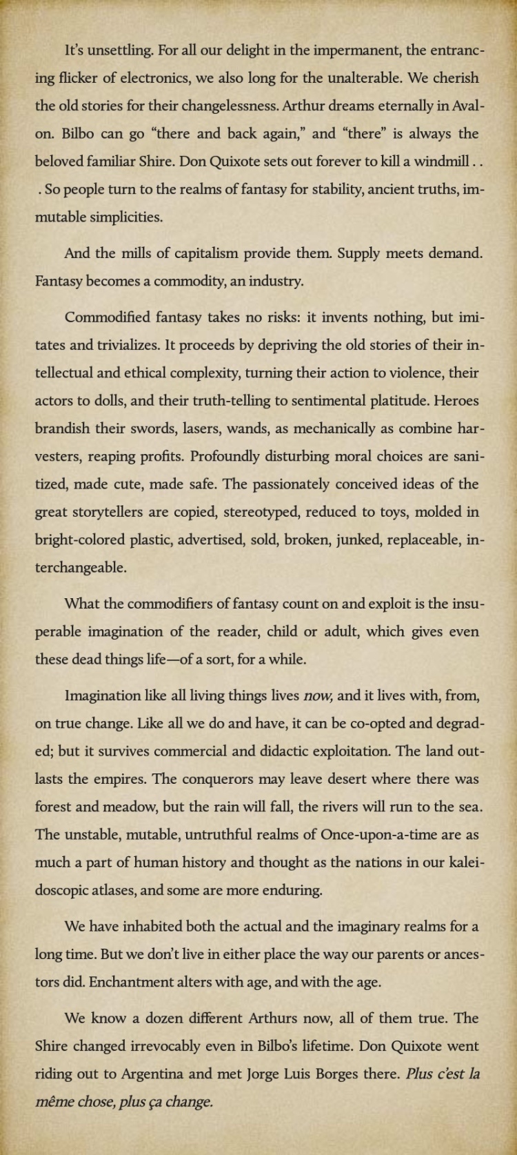 image displays the following 7 paragraphs of text:   It's unsettling. For all our delight in the impermanent, the entrancing flicker of electronics, we also long for the unalterable. We cherish the old stories for their changelessness. Arthur dreams eternally in Avalon. Bilbo can go “there and back again,” and “there” is always the beloved familiar Shire. Don Quixote sets out forever to kill a windmill . . . So people turn to the realms of fantasy for stability, ancient truths, immutable simplicities.  　　And the mills of capitalism provide them. Supply meets demand. Fantasy becomes a commodity, an industry.  　　Commodified fantasy takes no risks: it invents nothing, but imitates and trivializes. It proceeds by depriving the old stories of their intellectual and ethical complexity, turning their action to violence, their actors to dolls, and their truth-telling to sentimental platitude. Heroes brandish their swords, lasers, wands, as mechanically as combine harvesters, reaping profits. Profoundly disturbing moral choices are sanitized, made cute, made safe. The passionately conceived ideas of the great storytellers are copied, stereotyped, reduced to toys, molded in bright-colored plastic, advertised, sold, broken, junked, replaceable, interchangeable.  　　What the commodifiers of fantasy count on and exploit is the insuperable imagination of the reader, child or adult, which gives even these dead things life—of a sort, for a while.  　　Imagination like all living things lives now, and it lives with, from, on true change. Like all we do and have, it can be co-opted and degraded; but it survives commercial and didactic exploitation. The land outlasts the empires. The conquerors may leave desert where there was forest and meadow, but the rain will fall, the rivers will run to the sea. The unstable, mutable, untruthful realms of Once-upon-a-time are as much a part of human history and thought as the nations in our kaleidoscopic atlases, and some are more enduring.  　　We have inhabited both the actual and the imaginary realms for a long time. But we don’t live in either place the way our parents or ancestors did. Enchantment alters with age, and with the age.  　　We know a dozen different Arthurs now, all of them true. The Shire changed irrevocably even in Bilbo’s lifetime. Don Quixote went riding out to Argentina and met Jorge Luis Borges there. Plus c’est la même chose, plus ça change